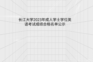 长江大学2023年成人学士学位英语考试成绩合格名单公示